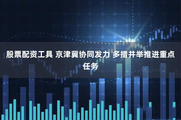 股票配资工具 京津冀协同发力 多措并举推进重点任务