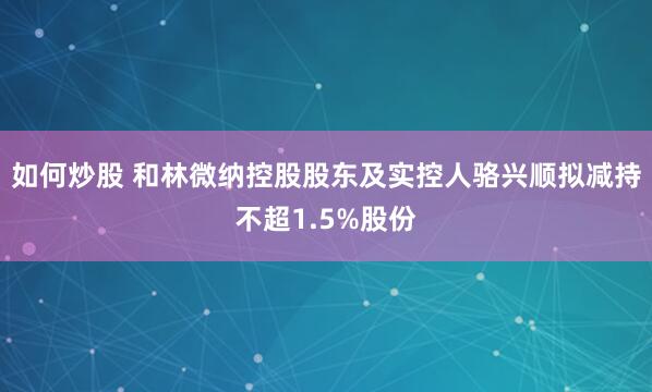 如何炒股 和林微纳控股股东及实控人骆兴顺拟减持不超1.5%股份