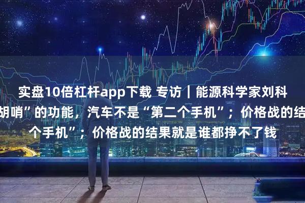 实盘10倍杠杆app下载 专访｜能源科学家刘科：反对车企搞“花里胡哨”的功能，汽车不是“第二个手机”；价格战的结果就是谁都挣不了钱