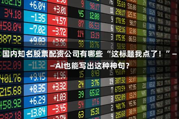 国内知名股票配资公司有哪些 “这标题我点了！”——AI也能写出这种神句？