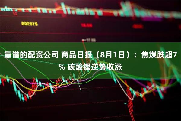 靠谱的配资公司 商品日报（8月1日）：焦煤跌超7% 碳酸锂逆势收涨