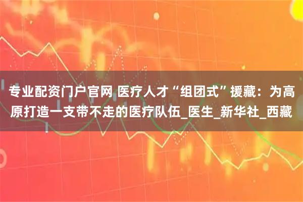 专业配资门户官网 医疗人才“组团式”援藏：为高原打造一支带不走的医疗队伍_医生_新华社_西藏