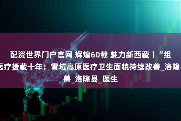 配资世界门户官网 辉煌60载 魅力新西藏丨“组团式”医疗援藏十年：雪域高原医疗卫生面貌持续改善_洛隆县_医生
