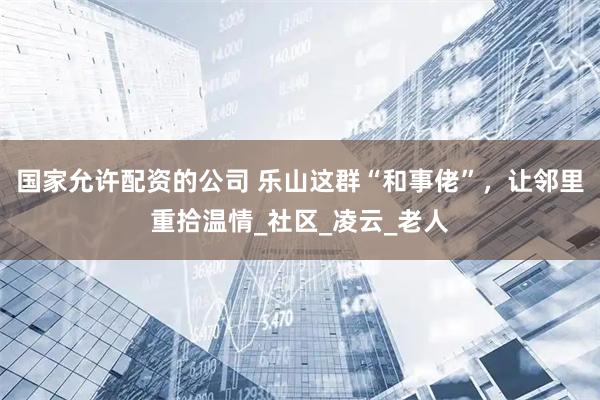 国家允许配资的公司 乐山这群“和事佬”，让邻里重拾温情_社区_凌云_老人