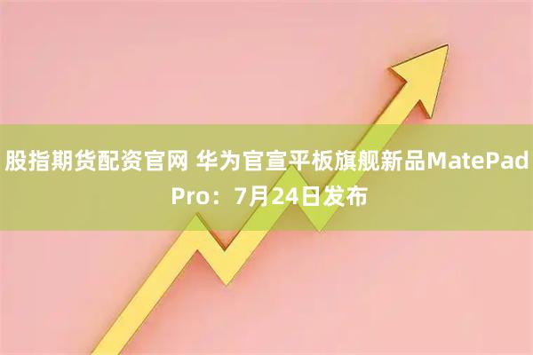 股指期货配资官网 华为官宣平板旗舰新品MatePad Pro：7月24日发布
