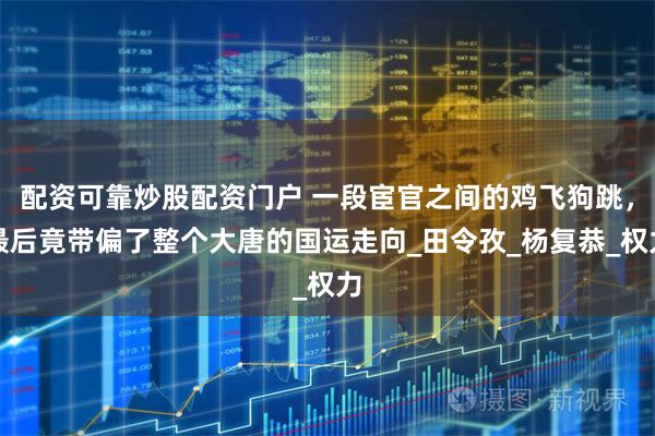 配资可靠炒股配资门户 一段宦官之间的鸡飞狗跳，最后竟带偏了整个大唐的国运走向_田令孜_杨复恭_权力