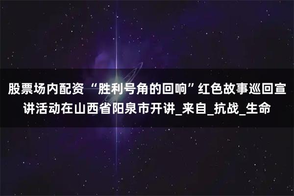 股票场内配资 “胜利号角的回响”红色故事巡回宣讲活动在山西省阳泉市开讲_来自_抗战_生命