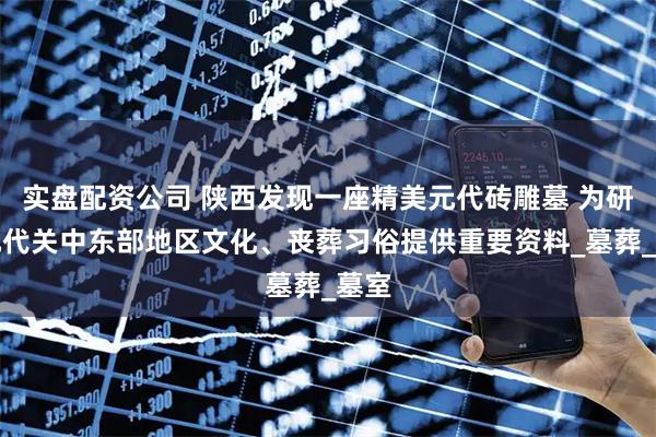 实盘配资公司 陕西发现一座精美元代砖雕墓 为研究元代关中东部地区文化、丧葬习俗提供重要资料_墓葬_墓室