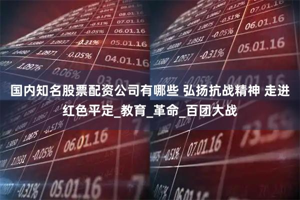 国内知名股票配资公司有哪些 弘扬抗战精神 走进红色平定_教育_革命_百团大战