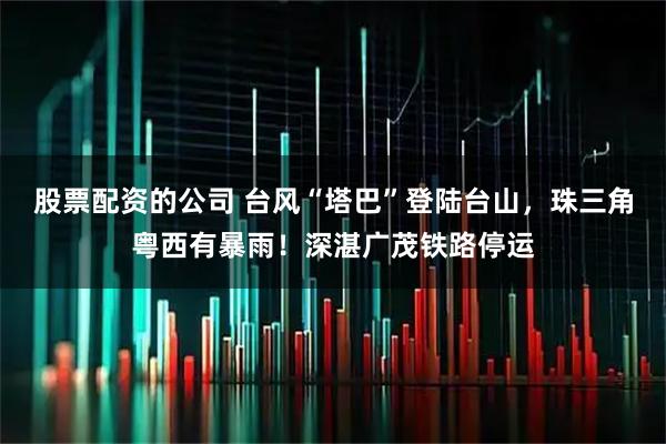 股票配资的公司 台风“塔巴”登陆台山，珠三角粤西有暴雨！深湛广茂铁路停运