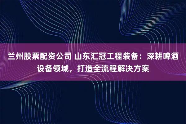 兰州股票配资公司 山东汇冠工程装备：深耕啤酒设备领域，打造全流程解决方案