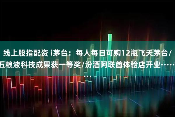 线上股指配资 i茅台：每人每日可购12瓶飞天茅台/五粮液科技成果获一等奖/汾酒阿联酋体验店开业······