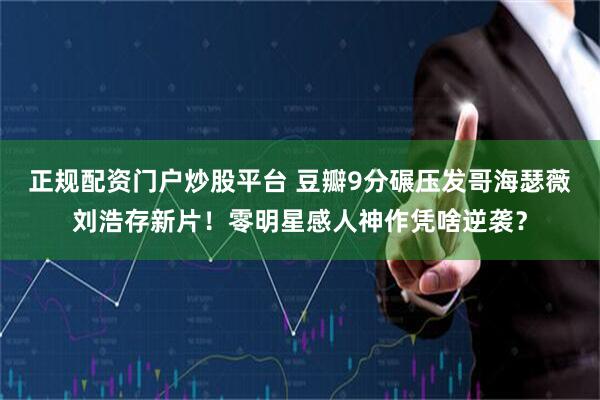 正规配资门户炒股平台 豆瓣9分碾压发哥海瑟薇刘浩存新片！零明星感人神作凭啥逆袭？