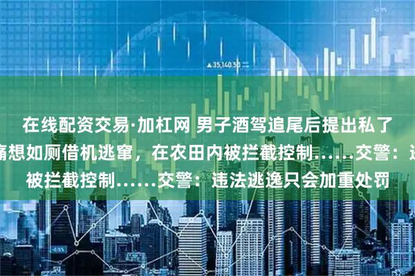 在线配资交易·加杠网 男子酒驾追尾后提出私了被对方拒绝，谎称腹痛想如厕借机逃窜，在农田内被拦截控制……交警：违法逃逸只会加重处罚