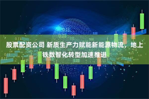 股票配资公司 新质生产力赋能新能源物流,地上铁数智化转型加速推进