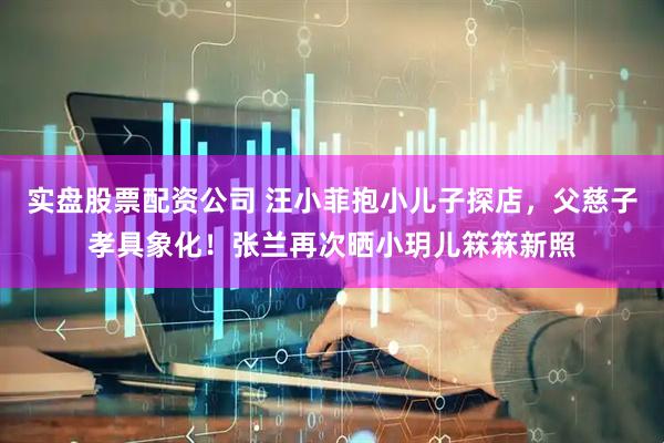 实盘股票配资公司 汪小菲抱小儿子探店,父慈子孝具象化!张兰再次晒小玥儿箖箖新照