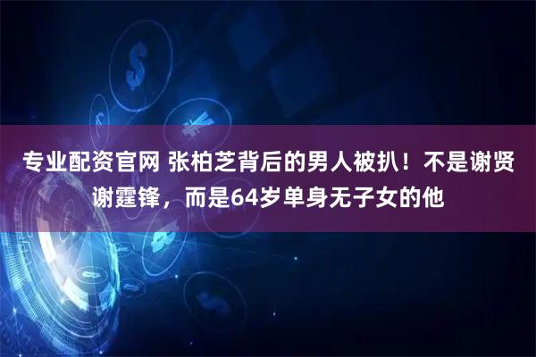 专业配资官网 张柏芝背后的男人被扒!不是谢贤谢霆锋,而是64岁单身无子女的他